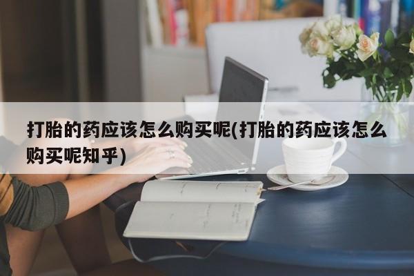 打胎药私人QQ购买打胎的药应该怎么购买呢(打胎的药应该怎么购买呢知乎)
